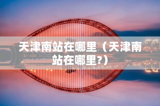 天津南站在哪里（天津南站在哪里?）