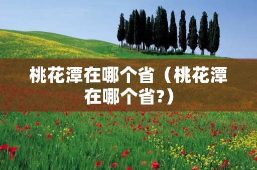 桃花潭在哪个省(桃花潭在哪个省?) 桃花潭在哪个省(桃花潭在哪个省?)