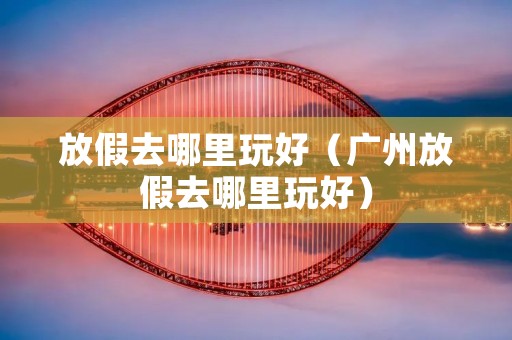 放假去哪里玩好（广州放假去哪里玩好）
