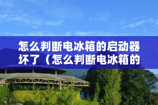 怎么判断电冰箱的启动器坏了(怎么判断电冰箱的启动器坏了没有)
