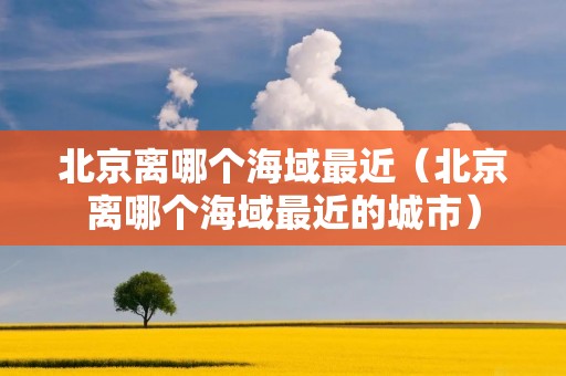 北京离哪个海域最近（北京离哪个海域最近的城市）