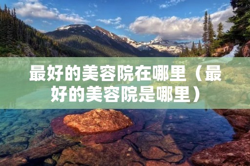 最好的美容院在哪里(最好的美容院是哪里) 最好的美容院在哪里(最好的美容院是哪里)