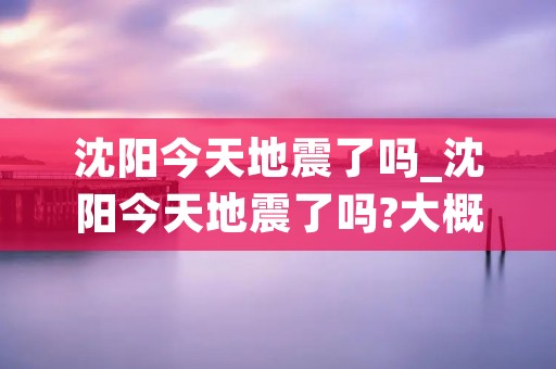 沈阳今天地震了吗_沈阳今天地震了吗?大概快中午的时候