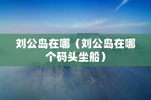 刘公岛在哪(刘公岛在哪个码头坐船) 刘公岛在哪(刘公岛在哪个码头坐船)