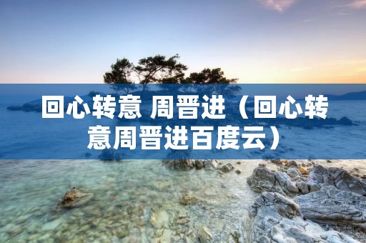 回心转意 周晋进(回心转意周晋进百度云) 回心转意 周晋进(回心转意周晋进百度云)