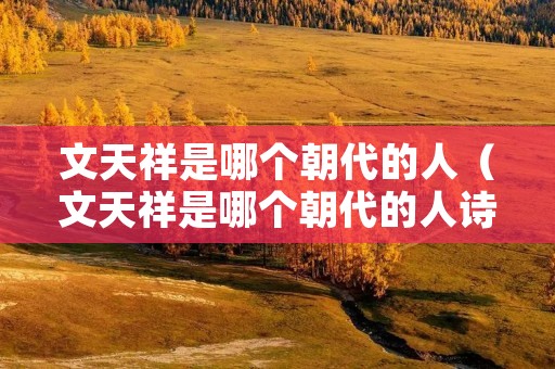 文天祥是哪个朝代的人(文天祥是哪个朝代的人诗人) 文天祥是哪个朝代的人(文天祥是哪个朝代的人诗人)