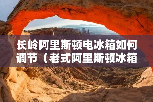 长岭阿里斯顿电冰箱如何调节(老式阿里斯顿冰箱调节视频)