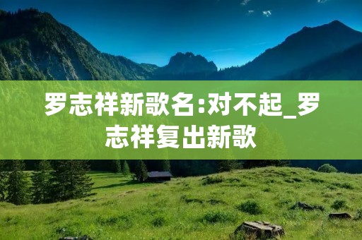 罗志祥新歌名:对不起_罗志祥复出新歌 罗志祥新歌名:对不起_罗志祥复出新歌