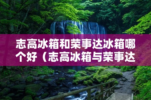 志高冰箱和荣事达冰箱哪个好(志高冰箱与荣事达冰箱哪个好)