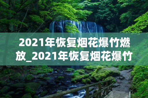 2021年恢复烟花爆竹燃放_2021年恢复烟花爆竹燃放通知