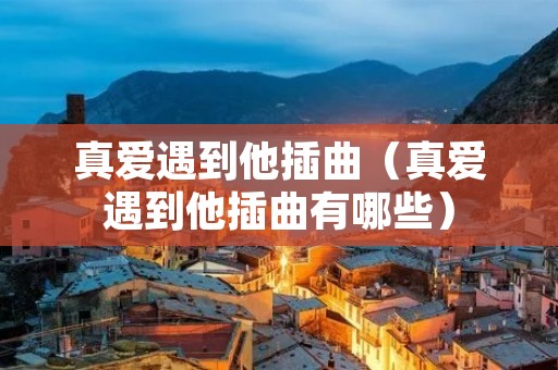 真爱遇到他插曲(真爱遇到他插曲有哪些) 真爱遇到他插曲(真爱遇到他插曲有哪些)