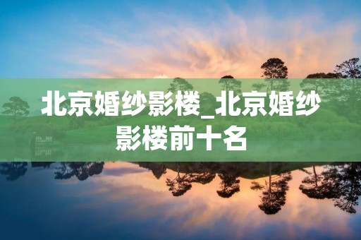 北京婚纱影楼_北京婚纱影楼前十名 北京婚纱影楼_北京婚纱影楼前十名