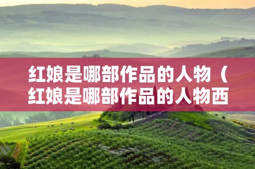 红娘是哪部作品的人物(红娘是哪部作品的人物西厢记) 红娘是哪部作品的人物(红娘是哪部作品的人物西厢记)