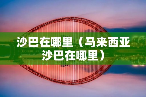 沙巴在哪里(马来西亚沙巴在哪里) 沙巴在哪里(马来西亚沙巴在哪里)
