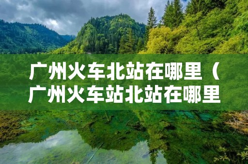 广州火车北站在哪里（广州火车站北站在哪里）