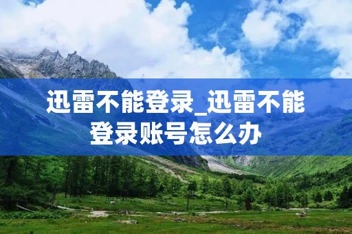 迅雷不能登录_迅雷不能登录账号怎么办 迅雷不能登录_迅雷不能登录账号怎么办