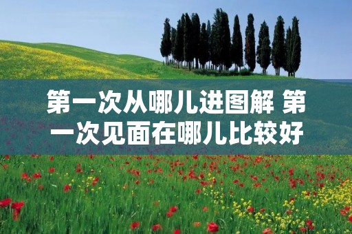 第一次从哪儿进图解 第一次见面在哪儿比较好