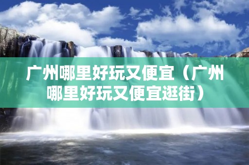 广州哪里好玩又便宜(广州哪里好玩又便宜逛街) 广州哪里好玩又便宜(广州哪里好玩又便宜逛街)