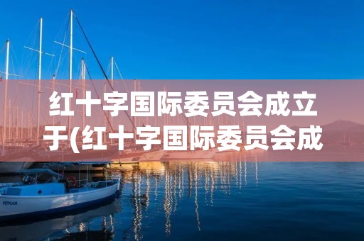 红十字国际委员会成立于(红十字国际委员会成立于多少年) 红十字国际委员会成立于(红十字国际委员会成立于多少年)