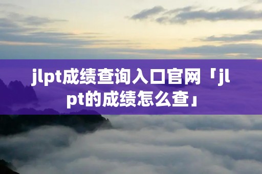 jlpt成绩查询入口官网「jlpt的成绩怎么查」 jlpt成绩查询入口官网「jlpt的成绩怎么查」