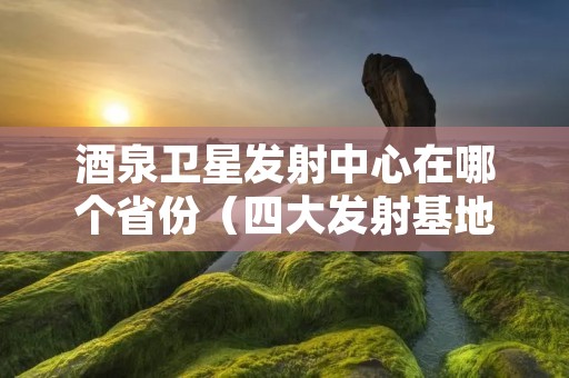 酒泉卫星发射中心在哪个省份（四大发射基地在哪里）