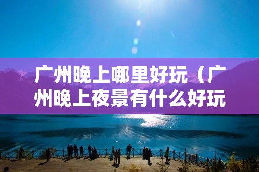 广州晚上哪里好玩(广州晚上夜景有什么好玩推荐) 广州晚上哪里好玩(广州晚上夜景有什么好玩推荐)