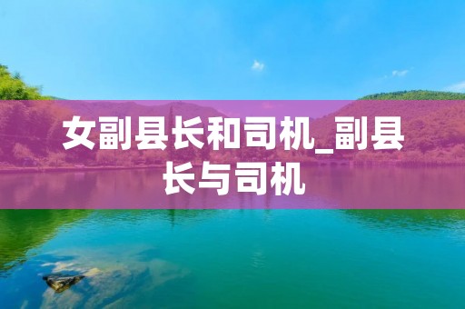 女副县长和司机_副县长与司机 女副县长和司机_副县长与司机