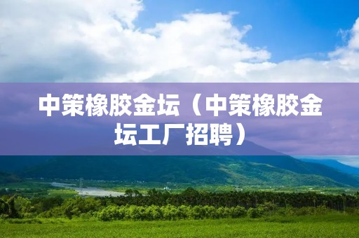 中策橡胶金坛（中策橡胶金坛工厂招聘）