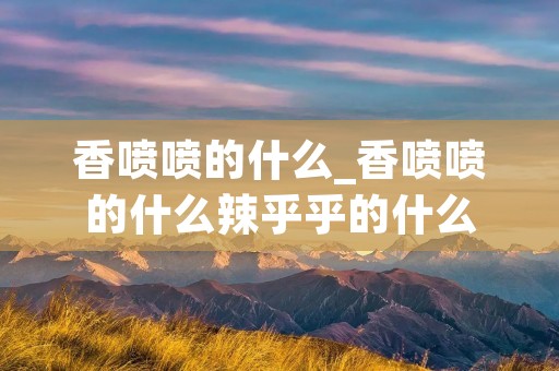 香喷喷的什么_香喷喷的什么辣乎乎的什么