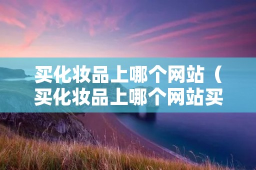 买化妆品上哪个网站(买化妆品上哪个网站买是正品) 买化妆品上哪个网站(买化妆品上哪个网站买是正品)