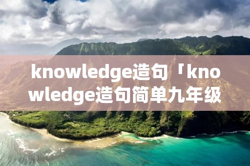 knowledge造句「knowledge造句简单九年级」