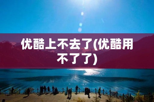优酷上不去了(优酷用不了了)