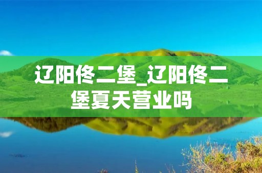 辽阳佟二堡_辽阳佟二堡夏天营业吗 辽阳佟二堡_辽阳佟二堡夏天营业吗