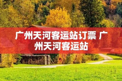 广州天河客运站订票 广州天河客运站 广州天河客运站订票 广州天河客运站