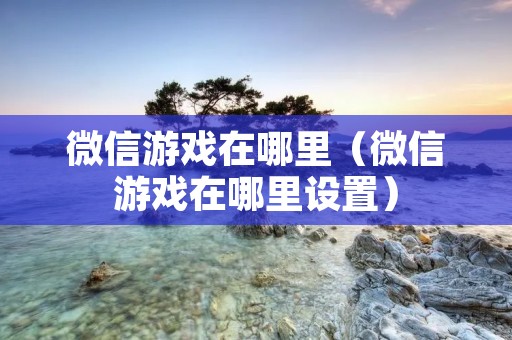 微信游戏在哪里(微信游戏在哪里设置) 微信游戏在哪里(微信游戏在哪里设置)