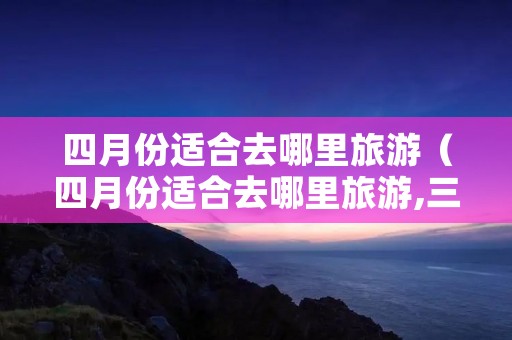 四月份适合去哪里旅游(四月份适合去哪里旅游,三天时间) 四月份适合去哪里旅游(四月份适合去哪里旅游,三天时间)