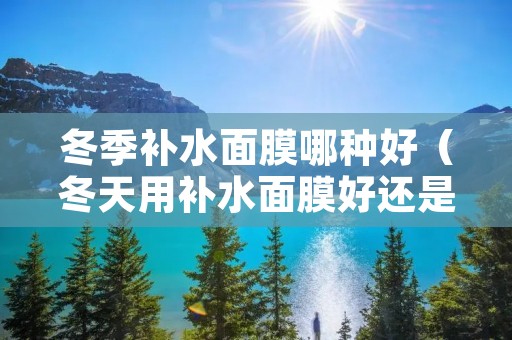 冬季补水面膜哪种好(冬天用补水面膜好还是抗皱的好) 冬季补水面膜哪种好(冬天用补水面膜好还是抗皱的好)