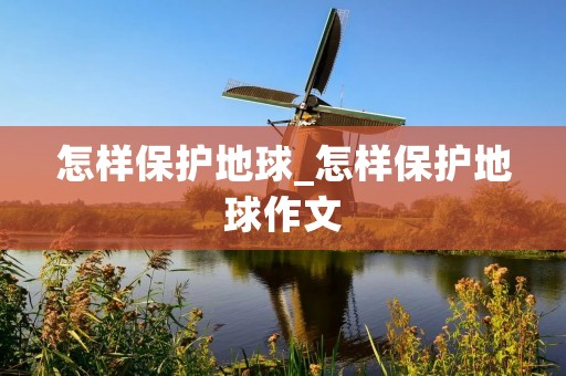 怎样保护地球_怎样保护地球作文 怎样保护地球_怎样保护地球作文