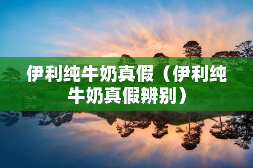 伊利纯牛奶真假（伊利纯牛奶真假辨别）