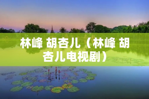 林峰 胡杏儿(林峰 胡杏儿电视剧) 林峰 胡杏儿(林峰 胡杏儿电视剧)