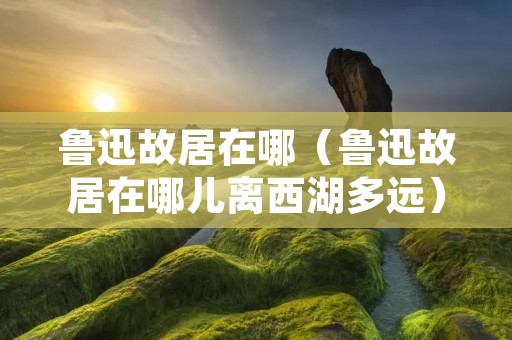 鲁迅故居在哪（鲁迅故居在哪儿离西湖多远）