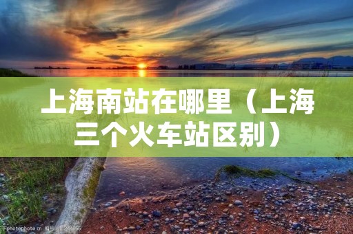 上海南站在哪里（上海三个火车站区别）