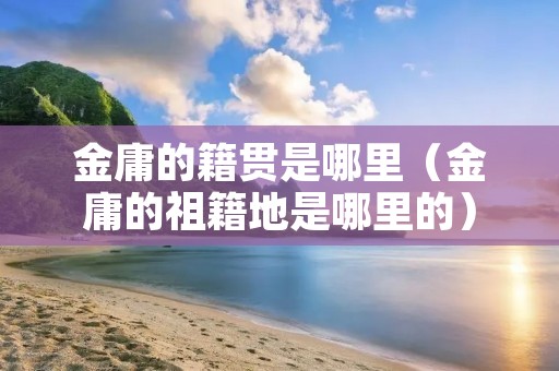 金庸的籍贯是哪里（金庸的祖籍地是哪里的）