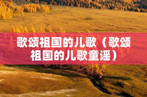 歌颂祖国的儿歌(歌颂祖国的儿歌童谣) 歌颂祖国的儿歌(歌颂祖国的儿歌童谣)