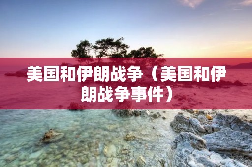 美国和伊朗战争(美国和伊朗战争事件) 美国和伊朗战争(美国和伊朗战争事件)