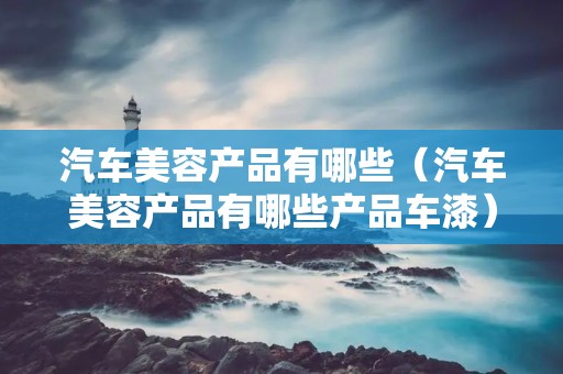 汽车美容产品有哪些(汽车美容产品有哪些产品车漆) 汽车美容产品有哪些(汽车美容产品有哪些产品车漆)