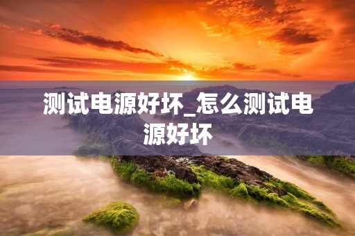 测试电源好坏_怎么测试电源好坏 测试电源好坏_怎么测试电源好坏