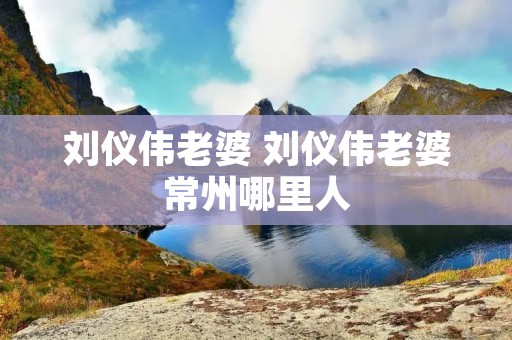 刘仪伟老婆 刘仪伟老婆常州哪里人