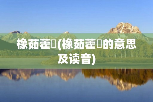 橡茹藿歠(橡茹藿歠的意思及读音)
