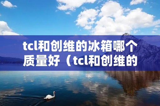 tcl和创维的冰箱哪个质量好（tcl和创维的冰箱哪个质量好不好）